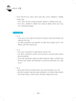 100
•이라크 북부지역 쿠르드 정부는 이라크 군과는 별도 조직으로‘페쉬메르가’민병대를
보유하고 있음.
- 쿠르드 정부는 4개 여단으로 편성된 90,000명의‘페쉬메르가’민병대를 보유하고 있음.
- 이라크 정부는‘페쉬메르가’민병대를 이라크 중앙군으로 합병을 추진하고 있으나 상금
쿠르드 정부와 합의되지 않았음.
3. 각 군 현황
• 육 군
- 이라크 육군은 미국의 지원을 받아 2005년부터 전력증강을 추진하여 왔으며 對테러 작전
수행능력을 갖추고 있음.
- 육군 병력은 243,600명으로 13개 보병사단과 1개 기계화 사단으로 편성되어 있으며 각 사단
예하에는 4개의 여단이 편성되어 있음.
• 공 군
- 이라크 공군은 지상군에게 감시, 정찰과 병력수송 지원 임무 수행
- 공군 병력은 5,600여명으로 편성되어 있으며 2018년까지 18,000명의 병력과 550대의
항공기를 보유할 예정
- 공군은 2개의 정찰 항공대가 경항공기를 이용하여 정찰임무를 수행하고, 3개의 헬기 항공
대가 병력 수송을 지원하며 1개의 항공수송대가 C-130수송기를 이용하여 병력, 장비, 보급품
을 수송
• 해 군
- 해군은 반정부 세력으로부터 해안을 방어하고 원유 수출 항구를 방호하는 임무 수행
- 해군 병력은 3,800명으로 해안 순찰 전대와 공격단정전대, 그리고 해병 2개 대대로 편성되어
있으며 16대의 정찰보트, 35대의 공격단정, 1대의 해안 초계정을 보유하고 있음.
•••
•••
 