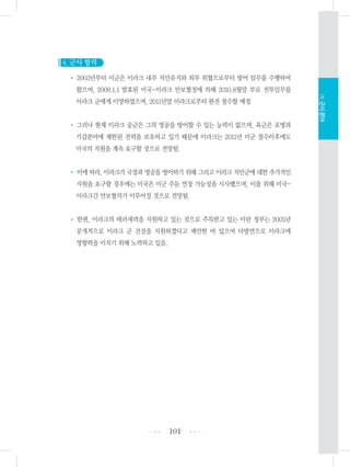 4. 군사 협력
• 2003년부터 미군은 이라크 내부 치안유지와 외부 위협으로부터 방어 임무를 수행하여
왔으며, 2009.1.1 발효된 미국-이라크 안보협정에 의해 2010.8월말 부로 전투임무를
이라크 군에게 이양하였으며, 2011년말 이라크로부터 완전 철수할 예정
• 그러나 현재 이라크 공군은 그의 영공을 방어할 수 있는 능력이 없으며, 육군은 포병과
기갑분야에 제한된 전력을 보유하고 있기 때문에 이라크는 2011년 미군 철수이후에도
미국의 지원을 계속 요구할 것으로 전망됨.
• 이에 따라, 이라크가 국경과 영공을 방어하기 위해 그리고 이라크 치안군에 대한 추가적인
지원을 요구할 경우에는 미국은 미군 주둔 연장 가능성을 시사했으며, 이를 위해 미국-
이라크간 안보협의가 이루어질 것으로 전망됨.
• 한편, 이라크의 테러세력을 지원하고 있는 것으로 주목받고 있는 이란 정부는 2005년
공개적으로 이라크 군 건설을 지원하겠다고 제안한 바 있으며 다방면으로 이라크에
영향력을 미치기 위해 노력하고 있음.
101 •••
•••
Ⅸ.군사분야
 