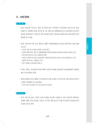 Ⅹ. 사회/문화
1. 보 건
• 1970~80년대 이라크는 중동 및 북아프리카 지역에서 보건산업의 선두국가로 분류
되었으나, 이란과의 전쟁, 걸프전 및 그로 인한 UN 경제재제 등으로 보건산업의 인프라가
대부분 붕괴되었고, 이라크전 이후 의사들이 대거 이라크를 떠남에 따라 의료인력의 부족
현상을 겪고 있음.
• 특히, 이라크전 이후 보건, 영양 등 상황이 악화되었음(UN OCHA 암만사무소 2007.11월
보고서)
- 이라크 아동 중 1/3만이 안전한 식수에 접근
- 영아에 대한 DPT, 홍역 등 예방접종률의 악화 (2005년 84%에서 2006년 78%로 감소)
- 빈민가를 중심으로 하는 콜레라의 창궐
- 이라크 국민의 약 15%인 400만명이 식량조달에 문제가 있으며, 영아 영양실조도 심각
(발육부진 25.9%, 저체중 15.7%)
- 영아 사망률 1,000명당 35명 선
• 이라크 정부는 보건산업 복구를 위해 보건부의 예산을 2002년의 1,600만불에서 2009년
에는 약 40억불로 증대
• 현재 운영중인 민간 병원은 약 80개이며 (이중 33개는 바그다드에 소재) 정부(보건부)가
소유한 국영병원 수는 208개임.
- 이외 이라크 전역에 다수 민간 클리닉이 운영 중
2. 교 육
• 과거 이라크는 높은 수준의 교육시스템을 유지하고 있었으나 지난 이십년간 계속되는
전쟁과 재제, 특히 2003년 이라크 전 이후 약탈 등으로 인해 약 84%의 교육인프라가
손상된 것으로 파악
105 •••
•••
Ⅹ.사회/문화
 