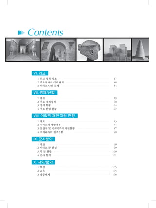 ▶▶▶ Contents
VI. 외교
1. 외교 정책 기조 47
2. 주요국과의 대외 관계 48
3. 이라크 난민 문제 54
VII. 경제/산업
1. 개관 59
2. 주요 경제정책 60
3. 경제 현황 64
4. 주요 산업 현황 67
VIII. 이라크 재건 지원 현황
1. 개요 83
2. 이라크의 개발과제 84
3. 선진국 및 국제기구의 지원현황 87
4. 우리나라의 원조현황 90
IX. 군사분야
1. 개관 99
2. 이라크 군 편성 99
3. 각 군 현황 100
4. 군사 협력 101
X. 사회/문화
1. 보건 105
2. 교육 105
3. 대중매체 106
 