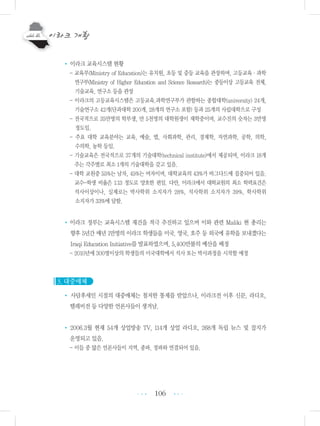 106
• 이라크 교육시스템 현황
- 교육부(Ministry of Education)는 유치원, 초등 및 중등 교육을 관장하며, 고등교육・과학
연구부(Ministry of Higher Education and Science Research)는 중등이상 고등교육 전체,
기술교육, 연구소 등을 관장
- 이라크의 고등교육시스템은 고등교육.과학연구부가 관할하는 종합대학(university) 24개,
기술연구소 42개(단과대학 200개, 28개의 연구소 포함) 등과 25개의 사립대학으로 구성
- 전국적으로 35만명의 학부생, 만 5천명의 대학원생이 재학중이며, 교수진의 숫자는 3만명
정도임.
- 주요 대학 교육분야는 교육, 예술, 법, 사회과학, 관리, 경제학, 자연과학, 공학, 의학,
수의학, 농학 등임.
- 기술교육은 전국적으로 37개의 기술대학(technical institute)에서 제공되며, 이라크 18개
주는 각주별로 최소 1개의 기술대학을 갖고 있음.
- 대학 교원중 55%는 남자, 45%는 여자이며, 대학교육의 43%가 바그다드에 집중되어 있음.
교수-학생 비율은 1:13 정도로 양호한 편임. 다만, 이라크에서 대학교원의 최소 학력요건은
석사이상이나, 실제로는 박사학위 소지자가 28%, 석사학위 소지자가 39%, 학사학위
소지자가 33%에 달함.
• 이라크 정부는 교육시스템 재건을 적극 추진하고 있으며 이와 관련 Maliki 현 총리는
향후 5년간 매년 1만명의 이라크 학생들을 미국, 영국, 호주 등 외국에 유학을 보내겠다는
Iraqi Education Initiative를 발표하였으며, 5,400만불의 예산을 배정
- 2010년에 300명이상의 학생들의 미국대학에서 석사 또는 박사과정을 시작할 예정
3. 대중매체
• 사담후세인 시절의 대중매체는 철저한 통제를 받았으나, 이라크전 이후 신문, 라디오,
텔레비전 등 다양한 언론사들이 생겨남.
• 2006.3월 현재 54개 상업방송 TV, 114개 상업 라디오, 268개 독립 뉴스 및 잡지가
운영되고 있음.
- 이들 중 많은 언론사들이 지역, 종파, 정파와 연결되어 있음.
•••
•••
 