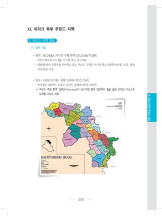 XI. 이라크 북부 쿠르드 지역
1. 쿠르드 지역 개요
가. 일반 개요
• 면적 : 83,043㎢ (이라크 전체 면적 434,924㎢의 18%)
- 주아르빌사무소가 있는 아르빌 주는 14,721㎢
- 헌법에 따라 자치권을 부여받고 있는 쿠르드 지역은 이라크 북부 3개주(아르빌, 도훅, 술래
마니아)로 구성
• 인구 : 440만 (이라크 전체 인구내 쿠르드 인구)
- 아르빌주 (200만), 도훅주 (50만), 술래마니아주 (190만)
※ 쿠르드 측은 향후 인구조사(census)가 실시되면 현재 인구보다 훨씬 많은 500만 이상으로
집계될 것으로 예상
111 •••
•••
XI.이라크북부쿠르드지역
 