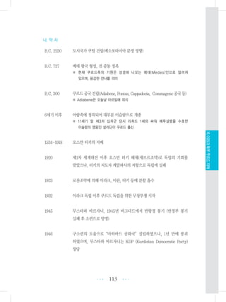 나. 약 사
B.C. 2250 도시국가 쿠틸 건립(메소포타미아 문명 영향)
B.C. 727 메데 왕국 형성, 전 중동 정복
※ 현재 쿠르드족의 기원은 성경에 나오는 메데(Medes)인으로 알려져
있으며, 용감한 전사를 의미
B.C. 300 쿠르드공국건립(Adiabene,Pontus,Cappadocia, Commagene공국등)
※ Adiabene은 오늘날 아르빌에 위치
6세기 이후 아랍족에 정복되어 대부분 이슬람으로 개종
※ 11세기 말 제3차 십자군 당시 리쳐드 1세와 싸워 예루살렘을 수호한
이슬람의 영웅인 살라딘이 쿠르드 출신
1534-1918 오스만 터키의 지배
1920 제1차 세계대전 이후 오스만 터키 해체(세브르조약)로 독립의 기회를
맞았으나, 터키의 지도자 케말파샤의 저항으로 독립에 실패
1923 로잔조약에 의해 이라크, 이란, 터키 등에 분할 흡수
1932 이라크 독립 이후 쿠르드 독립을 위한 무장투쟁 시작
1945 무스타파 바르자니, 1945년 바그다드에서 반왕정 봉기 (반정부 봉기
실패 후 소련으로 망명)
1946 구소련의 도움으로“마하바드 공화국”설립하였으나, 1년 만에 붕괴
하였으며, 무스타파 바르자니는 KDP (Kurdistan Democratic Party)
창당
113 •••
•••
XI.이라크북부쿠르드지역
 