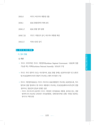 2005.6 마수드 바르자니 대통령 선출
2006.1 KRG 통합정부안 의회 승인
2006.5.7 KRG 통합 정부 출범
2009.7.25 쿠르드 지방선거 실시, 바르자니 대통령 재선
2010.3.7 이라크 총선 실시
2. 정치 및 치안 현황
가. 정치 현황
(1) 개관
• 쿠르드 자치지역은 쿠르드 지방정부(Kurdistan Regional Government : KRG)와 입법
기능을 하는 의회(Kurdistan National Assembly : KNA)로 구성
• 쿠르드 자치 정부의 수도는 아르빌이며, KRG 통합 전에는 KDP(아르빌주 및 도훅주)
및 PUK(슐레마니아주) 양당이 주도하는 2개의 자치정부 구성
• 쿠르드 지방정부(KRG)는 마수드 바르자니 KRG대통령이 주도하는 KDP당(도훅, 아르
빌주)과 잘랄 탈라바니 현 이라크 대통령이 주도하는 PUK당(술래마니아주)간의 연합
정부이나, 양당간의 갈등과 경쟁은 상존
- 마수드 바르자니의 KDP측이 쿠르드 지방정부 리더쉽(KRG 대통령, 총리)을 맡고, 잘랄
탈라바니의 PUK측은 중앙정부 리더쉽(대통령, 경제부총리(바람 살레)) 직위를 담당하는
방식으로 역할 분담
115 •••
•••
XI.이라크북부쿠르드지역
 