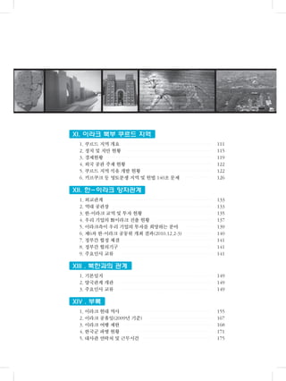 XI. 이라크 북부 쿠르드 지역
1. 쿠르드 지역 개요 111
2. 정치 및 치안 현황 115
3. 경제현황 119
4. 외국 공관 주재 현황 122
5. 쿠르드 지역 석유 개발 현황 122
6. 키르쿠크 등 영토분쟁 지역 및 헌법 140조 문제 126
XII. 한-이라크 양자관계
1. 외교관계 133
2. 역대 공관장 133
3. 한-이라크 교역 및 투자 현황 135
4. 우리 기업의 對이라크 진출 현황 137
5. 이라크측이 우리 기업의 투자를 희망하는 분야 139
6. 제6차 한-이라크 공동위 개최 결과(2010.12.2-3) 140
7. 정부간 협정 체결 141
8. 정부간 협의기구 141
9. 주요인사 교류 141
XIII . 북한과의 관계
1. 기본일지 149
2. 양국관계 개관 149
3. 주요인사 교류 149
XIV . 부록
1. 이라크 현대 역사 155
2. 이라크 공휴일(2009년 기준) 167
3. 이라크 여행 제한 168
4. 한국군 파병 현황 171
5. 대사관 연락처 및 근무시간 175
 