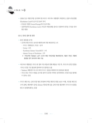 116
• 2009.7.25 지방선거를 실시하여 현 마수드 바르자니 대통령이 재선되고, KDP-PUK연합
(Kurdistan List)이 111석 중 59석 차지
- PUK를 이탈한 Goran(Change)측이 25석 확보
- 집권여당측인 Kurdistan List는 PUK측 바람살레를 총리로 임명하여 내각을 구성(동 내각
명단 별첨)
(2) 3.7 총선 결과 및 전망
• 총선 결과(총 57석)
- 선거에 의한 의석수 56석과 해외투표에 의한 배정의석은 1석
・ 쿠르드 연맹(KDP, PUK) : 42석
・ Goran : 8석
・ Kurdistan Islamic Union(KIU) : 4석
・ Islamic Group of Kurdistan : 2석
※ 기독교계인 Rafidain List가 소수파 배정 의석(3석)을 확보하였으며, 이들이 쿠르드 연합에
동참할 경우 59석까지 확대 가능
• 바르자니 대통령은 쿠르드내 정파 지도자들과 연쇄 회동을 가진 후, 쿠르드측 단일 입장을
가지고 연정 구성 협상에 참여하기로 합의를 도출
- Talabani 대통령이 바그다드에서 쿠르드 입장을 대변하며 제 정파들과 협상중
- 쿠르드측은 이라크 헌법을 준수할 용의가 있다면 어떠한 정치세력과도 연정구성을 협의할
수 있다는 입장
• 쿠르드계로서는 금번 연정 형성 과정에서 핵심 현안인 헌법 140조 이행, 석유법 제정 및
수익 분배, 페쉬메가 문제, Kirkuk 영토문제 등을 금번 연정 협상에서 쿠르드측 입장을
반드시 관철하겠다는 입장
•••
•••
 