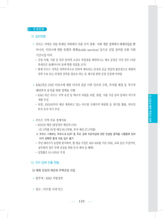 3. 경제현황
가. 일반현황
• 쿠르드 지역은 사담 후세인 치하에서 각종 국가 경제・사회 개발 정책에서 배제되었을 뿐
아니라, 이라크에 대한 유엔의 제재(double sanction) 등으로 산업 설비를 포함 사회
기간시설 미비
- 건설 자재, 식품 등 일부 분야의 소규모 작업장을 제외하고는 제조 공장은 거의 전무 (사담
후세인은 술래마니아 등에 병원 설립을 금지)
- 현재 쿠르드 지역은 전력부족으로 인하여 계속되는 단전과 공급 전압의 불안정으로 대량의
전력 수요 또는 안정된 전력을 필요로 하는 등 제조업 관련 공장 건설에 어려움
• KRG측은 03년 이라크에 대한 미국의 침공 이후 인프라 구축, 투자법 제정 등 적극적
해외투자 유치를 위한 정책을 시행
- KRG 측은 쿠르드 지역 유전 등 에너지 자원을 포함, 관광, 식품 가공 분야 등에서 적극적
개발 추진
- 또한, 2005년부터 매년 개최하고 있는 아르빌 국제무역 박람회 등 계기를 활용, 외국인
투자 유치 적극 추진
• 쿠르드 지역 주요 경제지표
- 2010년 예산 (중앙정부 예산의 17%)
: 87.4억불 (운영 예산 60.3억불, 투자 예산 27.0억불)
※ 쿠르드 기획부는 쿠르드내 GDP 등 주요 경제 지표작성에 대한 컨설팅 용역을 시행중에 있어
아직 정확한 통계 자료 입수 불가
- 주민 대다수가 농업에 종사하며, 월 평균 수입은 400-500불 수준 (의료, 교육 등은 무상이며,
공무원의 경우 주택 건설을 위한 토지 대여 등 혜택)
- 실업률은 10-15%로 추정
나. 우리 업체 진출 현황
(1) 태화 건설의 대단위 주택건설 사업
• 발주처 : KRG 지방정부
• 장소 : 아르빌 시내 인근
119 •••
•••
XI.이라크북부쿠르드지역
 
