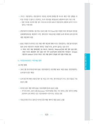 • 쿠르드 지방정부는 중앙정부의 석유법 초안에 반대할 뿐 아니라 제정 지연 상황을 더
이상 기다릴 수 없다고 선언하고, 독자 석유법을 제정(2007.8월)하여 법적 기반 구축
- 연방 석유법 초안에 의할 경우 이라크내 유전의 93%가 연방정부의 관할에 들어가 쿠르드
정부는 이에 반대
• 중앙정부의 반대에도 불구하고 2007.9월 미국 Hunt사를 비롯한 외국 회사들과 생산물
분배계약(PSC)을 체결하기 시작, 현재 한국 석유공사를 포함한 34개 회사와 33개 광구에
대한 개발계약 체결
• KRG 차원의 독자적인 유전 개발 계약 체결에 대해 이라크 연방정부는 연방 新석유법의
통과 전에 지방정부가 체결한 계약은“불법”이며, 효력이 없다는 입장 견지
※ 쿠르드 유전 개발 참여업체인 SK 에너지, OMV(오), Reliance(인)에 대한 원유 공급 중단,
09년 이라크 중앙정부 유전 입찰 사전 자격 심사(PQ)에 SK에너지와 석유공사- Sinopec
(중국)의 Addax사 인수로 쿠르드 유전 개발 참여가 현실화 되자 입찰 자격을 상실
나. 석유공사(KNOC) 석유개발 참여
(1) 추진 경위
• 2007.1월 한국석유공사와 KRG 천연자원부간 유전개발 MOU 체결 (KRG 천연자원부는
10개 탐사 광구 제안)
• 10개 광구에 대한 유망성 평가 및 지질 조사 이후, 한국석유공사 주도 컨소시움을 구성
(2007.2월)
• 바지안 광구 개발 계약 KRG 석유위원회 통과 (2007.11월)
- 주이라크대사, 2007.11월 Shhristani 석유부장관을 면담, 우리 정부는 중앙 정부의 정책을
존중하며 금번 계약은 민간 기업차원에서 이루어지는 것임을 설명
• 석유공사와 쿠르드정부간 바지안 광구개발 계약식 체결 (2007.11월)
123 •••
•••
XI.이라크북부쿠르드지역
 