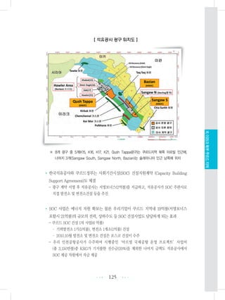 【 석유공사 광구 위치도 】
※ 8개 광구 중 5개(K15, K16, K17, K21, Qush Tappa광구)는 쿠르드지역 북쪽 아르빌 인근에,
나머지 3개(Sangaw South, Sangaw North, Bazian)는 술래마니아 인근 남쪽에 위치
• 한국석유공사와 쿠르드정부는 사회기간시설(SOC) 건설지원계약 (Capacity Building
Support Agreement)도 체결
- 광구 계약 서명 후 석유공사는 서명보너스(2억불)를 지급하고, 석유공사가 SOC 주관사로
직접 발전소 및 변전소건설 등을 추진
• SOC 사업은 에너지 자원 확보는 물론 우리기업이 쿠르드 지역내 19억불(서명보너스
포함시 21억불)의 규모의 전력, 상하수도 등 SOC 건설사업도 담당하게 되는 효과
- 쿠르드 SOC 건설 1차 사업(6 억불)
・ 기력발전소 1기(5억불), 변전소 1개소(1억불) 건설
・ 2010.10월 발전소 및 변전소 건설은 포스코 건설이 수주
- 우리 인천공항공사가 수주하여 시행중인‘아르빌 국제공항 운영 프로젝트’사업비
(총 3,150만불)중 KRG가 기지불한 선수금(20%)을 제외한 나머지 금액도 석유공사에서
SOC 제공 차원에서 자금 제공
125 •••
•••
XI.이라크북부쿠르드지역
 