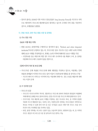 128
•말리키 총리는 2008년 이후 이라크 정규군(ISF: Iraq Security Force)을 키르쿠크 지역
으로 배치하여 쿠르드계 페쉬메가군과 대치하고 있으며 수차례 무력 충돌 직전까지
갔으나, 유혈충돌은 없었음.
다. 헌법 140조 관련 주요 쟁점 사항 및 문제점
(1) 주요 쟁점 사항
(140조 이행 대상 지역)
•헌법 140조는 분쟁지역을 구체적으로 열거하지 않고,“Kirkuk and other disputed
territories”라고만 규정하고 있는 바, 쿠르드측은 당초 키르쿠크 인근 4개주 40개 지역에
대해 140조 이행을 주장하였으나, 현재는 24개 지역에 대해서만 140조 이행을 주장
- 국민투표를 단순 과반수에 의할 경우 쿠르드계가 유리하게 나올 확률이 크며, 동 결과를
아랍계와 투르크계가 수용하지 않을 전망이 큼.
(강제 이주자 처리 및 보상 문제)
• 쿠르드측은 강제 축출된 쿠르드인에 대해 귀환권을 주장하고 있으나, 아랍계는 강제
축출과 관계없이 이주한 쿠르드인도 있어 이들이 국민투표에 영향을 줄 것이라고 주장
- 키르쿠크에서 타 지역으로 이주하게 되는 아랍계에 대해 어느 정도 보상을 해줄지에 대해
서도 이견이 존재
(2) 각 정파별 입장
•쿠르드측 입장
- 쿠르드측 키르쿠크지역이 역사적, 전통적으로 쿠르드에 속하며 후세인의 반인륜적 아랍화에
의해 왜곡된 상태를 바로 잡아야 한다는 입장 (키르쿠크를 쿠르드의 예루살렘이라고 인식)
- 쿠르드측은 석유 때문에 140조 이행을 주장하는 것은 아니라고 하나, 동 지역에 상당한
석유와 가스가 매장되어 있고, 시리아, 터키, 이란에 걸쳐 거주하는 쿠르드인들이 지역적으로
하나로 이어질 수 있게 되어 터키 등 인근 국가들은 140조 이행 이후 쿠르드 독립 국가
추진이 더욱 가속화될 것을 우려하고 있음.
- 또한, 분쟁 지역에는 티그리스 상류가 있는 모술지역 일부도 포함되어 있는 바, 동 지역의
쿠르드 편입시 티그리스강 수운 및 남부로의 수운 장악도 가능
•••
•••
 