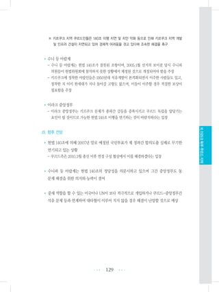 ※ 키르쿠크 지역 쿠르드인들은 140조 이행 지연 및 치안 악화 등으로 인해 키르쿠크 지역 개발
및 인프라 건설이 지연되고 있어 경제적 어려움을 겪고 있다며 조속한 해결을 촉구
•수니 등 아랍계
- 수니 등 아랍계는 헌법 140조가 잘못된 조항이며, 2005.1월 선거의 보이콧 당시 수니파
의원들이 헌법위원회에 참석하지 못한 상황에서 제정된 것으로 개정되어야 함을 주장
- 키르쿠크에 정착한 아랍인들은 1950년대 석유개발이 본격화되면서 이주한 사람들도 있고,
정착한 지 이미 한세대가 지나 돌아갈 고향도 없으며, 이들이 이주할 경우 적절한 보상이
필요함을 주장
•이라크 중앙정부
- 이라크 중앙정부는 키르쿠크 문제가 종파간 갈등을 증폭시키고 쿠르드 독립을 앞당기는
요인이 될 것이므로 가능한 헌법 140조 이행을 연기하는 것이 바람직하다는 입장
라. 향후 전망
•헌법 140조에 의해 2007년 말로 예정된 국민투표가 제 정파간 합의도출 실패로 무기한
연기되고 있는 상황
- 쿠르드측은 2010.3월 총선 이후 연정 구성 협상에서 이를 해결하겠다는 입장
• 수니파 등 아랍계는 헌법 140조의 정당성을 의문시하고 있으며 그간 중앙정부도 동
문제 해결을 위한 의지와 능력이 결여
• 중재 역할을 할 수 있는 미국이나 UN이 보다 적극적으로 개입하거나 쿠르드-중앙정부간
석유 문제 등과 연계하여 대타협이 이루어 지지 않을 경우 해결이 난망할 것으로 예상
129 •••
•••
XI.이라크북부쿠르드지역
 