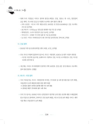 138
• 현재 우리 기업들은 이라크 정부와 발전소/제철소 건설, 정유소 개・보수, 발전설비
공급 계약, 가스터빈 공급 등 다양한 프로젝트 참여 협의 진행 중
- STX 중공업 : 바스라 지역 제철소(연산 300만톤) 및 발전소(500MW급) 건설 프로젝트
추진 중 (30억불)
- SK 에너지 : 도라(Daura) 정유공장 현대화 사업 추진 중 (4억불)
- 현대중공업 : 소규모 발전설비 공급 (144대, 3.8억불)
- 비츠로시스 : 47MW 가스터빈 납품 및 시공 (9,200만불)
- LS 전선 : 이라크 차세대 통신시스템 구축사업 (살라후딘州, 안바르州, 2억불)
다. 건설 협력
•2003년 이후 총 33개사(하청 5개사 포함), 47건, 12억불
•주로 쿠르드지방에 집중되어 있으며, 쿠르드 지방정부, KOICA 등 발주 사업이 대부분
- 아르빌 서민주택 공급사업, 술래마니아 시범학교 건립, 아르빌 소수력발전소 건설, 아르빌
신공항 운영지원 등
• 최근에는 이라크 투자위원회가 발주한 주택 100만호 건설 같은 장기/대규모 프로젝트
참여 관련 협의도 진행중
라. 에너지ㆍ자원 협력
• 우리 석유공사는 쿠르드 지방정부와 바지안, 쿠시타파 등 8개 탐사광구(총 72억 배럴,
지분감안시 31억 배럴)에 대한 광권 계약 체결
※ 2010년 상반기 바지안 광구에 대한 1차 시추 완료
※ 2010년 하반기 쿠시타파 광구 시추 개시
• 우리 가스공사는 2009년 이라크 중앙정부가 발주한 11개 생산 유전에 대한 국제입찰에
컨소시엄으로 참여하여, 쥬바이르 유전 (63억 배럴), 바드라 유전 (8억 배럴) 서비스 계약
지분 확보 (지분감안시 14억 배럴)
•••
•••
 