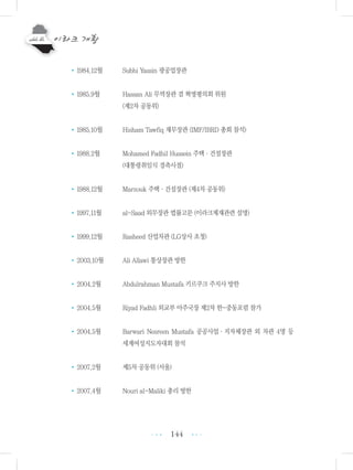 144
•1984.12월 Subhi Yassin 광공업장관
•1985.9월 Hassan Ali 무역장관 겸 혁명평의회 위원
(제2차 공동위)
•1985.10월 Hisham Tawfiq 재무장관 (IMF/IBRD 총회 참석)
•1988.2월 Mohamed Fadhil Hussein 주택・건설장관
(대통령취임식 경축사절)
•1988.12월 Marzouk 주택・건설장관 (제4차 공동위)
•1997.11월 al-Saad 외무장관 법률고문 (이라크제재관련 설명)
•1999.12월 Rasheed 산업차관 (LG상사 초청)
•2003.10월 Ali Allawi 통상장관 방한
•2004.2월 Abdulrahman Mustafa 키르쿠크 주지사 방한
•2004.5월 Riyad Fadhli 외교부 아주국장 제2차 한-중동포럼 참가
•2004.5월 Barwari Nesreen Mustafa 공공사업・지자체장관 외 차관 4명 등
세계여성지도자대회 참석
•2007.2월 제5차 공동위 (서울)
•2007.4월 Nouri al-Maliki 총리 방한
•••
•••
 