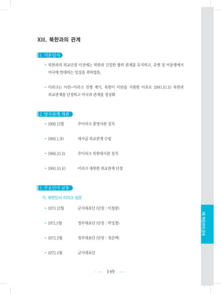 XIII. 북한과의 관계
1. 기본일지
• 북한과의 외교단절 이전에는 북한과 긴밀한 협력 관계를 유지하고, 유엔 및 비동맹에서
아국에 반대하는 입장을 취하였음.
•이라크는 이란-이라크 전쟁 계기, 북한이 이란을 지원한 이유로 1980.10.10 북한과
외교관계를 단절하고 아국과 관계를 정상화
2. 양국관계 개관
•1966.12월 주이라크 총영사관 설치
•1968.1.30 대사급 외교관계 수립
•1968.10.15 주이라크 북한대사관 설치
•1980.10.10 이라크 대북한 외교관계 단절
3. 주요인사 교류
가. 북한인사 이라크 방문
•1970.12월 군사대표단 (단장 : 이철봉)
•1971.5월 정부대표단 (단장 : 박성철)
•1972.2월 정부대표단 (단장 : 정준택)
•1972.4월 군사대표단
149 •••
•••
XIII.북한과의관계
 
