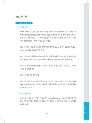 XIV. 부 록
1. 이라크 현대 역사
가. 공화국 정권
•1958년 쿠데타로 정권을 잡은 Qasim 정권은 사회주의 노선을 채택하고 친소 정책을 추진
하였으며 공산당의 영향을 받아 급진적인 경향을 보였으나, 군부 온건파의 반발, 쿠르드족
반란, Mosul에서의 Nasser주의자 반란, 1961.6월 쿠웨이트 합병 선언 등으로 국제적
지위 실추와 아울러 국민의 지지를 잃게 되었음.
•1963.2.8 청년장교단과 바트당의 혁명 성공으로 인해 Qasim 정권이 붕괴되고 Abd al-
Salam Aref 대령이 대통령으로 등장
• 1963.11월 Aref 대통령은 군부와 손을 잡고 친위 쿠데타를 일으켜 바트당 세력을 추방
하고 전권을 장악함으로써 친 Nasser파가 대두하고 사회주의 노선이 후퇴하게 됨.
•1966.4월 Aref 대통령이 비행기 사고로 사망하고 동생인 Abd al-Rahman Aref가
대통령 겸 수상에 취임
•1967.5월 국민연합 내각 출범
•1967.6월 제3차 중동전쟁의 영향 등으로 1968.1월 일부 각료의 사임, 반정부 시위와
1968.3-4월간 북부 쿠르드족과의 무력충돌, 석유를 둘러싼 분규 등으로 말미암아 정세가
불안해지기 시작함.
나. 바트당 정부 수립
•1968.7.17 바트당 무혈 쿠데타가 성공하여 Ahmed Hassan al- Bakr가 대통령에 취임
하고 바트당 정권이 수립됨. 동 정권은 반제국주의, 아랍의 통일, 사회주의 노선에의
복귀를 표방함.
155 •••
•••
XIV.부록
 