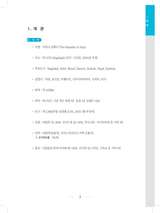 3 •••
•••
Ⅰ.개관
Ⅰ. 개 관
1. 일 반
• 국명 : 이라크 공화국 (The Republic of Iraq)
• 수도 : 바그다드(Baghdad) (인구 : 570만, 2004년 추정)
• 주요도시 : Baghdad, Arbil, Mosul, Basrah, Kirkuk, Najaf, Karbala
• 접경국 : 이란, 요르단, 쿠웨이트, 사우디아라비아, 시리아, 터키
• 면적 : 약 44만㎢
• 위치 : 바그다드 기준 위도 북위 33°동경 44°(GMT +3h)
• 인구 : 약 2,895만명 (성장률 2.5%, 2010.7월 추정치)
• 인종 : 아랍족 75~80%, 쿠르드족 15~20%, 투르크족・아시리아족 등 기타 5%
• 언어 : 아랍어(공용어), 쿠르드어(쿠르드지역 공용어)
※ 문자해독률 : 74.1%
• 종교 : 이슬람교 97%(시아파 60~65%, 수니파 32~37%), 기독교 등 기타 3%
 