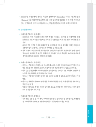 • 1997.9월 테헤란에서 개최된 이슬람 정상회의시 Ramadan 이라크 제1부통령과
Khatami 이란 대통령간에 조속한 시일 내에 양국관계 정상화를 추진, 상호 억류하고
있는 전쟁포로를 석방키로 결정하였으며, 항공기 반환문제도 조속 해결키로 합의함.
라. 걸프전쟁 (1991)
•이라크의 쿠웨이트 공격 배경
- 1988.8.20 이란-이라크전 휴전과 함께 후세인 대통령은 국내안정 및 경제개발을 위해
1989.3.22 국민 자유권을 제한하는 14개 전시 특별법령을 폐지, 4.1 제3차 국회의원 선거
실시
- 그러나 전쟁 기간중 누적된 외채부담 및 국제원유가 인하로 경제개발 계획이 의도대로
진행되지 않자 쿠웨이트, 사우디 등에 외채탕감 등 지원을 요청
- 특히 쿠웨이트와는 1963년 국경확정이래 루마일라 유전지역의 원유채굴과 관련 분쟁이
있어온 바, 외채탕감 등 요구를 쿠웨이트가 거절하자 사우디 중재하의 루마일라 유전분쟁
중재를 거부하고 1990.8.2 쿠웨이트를 침공함.
•이라크의 쿠웨이트 침공 구실
- 이라크는 쿠웨이트가 역사적으로 바스라주에 속하는 자국의 영토로서 1962년 영국이 석유
이권 확보를 위해 쿠웨이트를 분리, 독립시킨 것은 부당한 것이라는 입장을 견지해 옴.
- 이와 같은 분쟁상황에서이라크-쿠웨이트간국경지역인 루마일라유전 지역에서 쿠웨이트가
24억불 상당의 원유를 불법 채취하였다고 주장
- 이라크는 쿠웨이트에 대하여 부비얀 섬을 99년간 조차할 수 있도록 요구한 바 있으나 거절
당함.
- 이라크는 쿠웨이트가 OPEC 쿼터 량을 초과하여 원유를 생산, 국제 원유가를 하락시키는
장본인이라 규정
- 아울러 국내적으로 후세인 자신의 입지강화 필요성, 장기집권에 대한 이라크 국민의 불만
무마 및 아랍제패 야욕 작용
•이라크의 쿠웨이트 합병조치
- 국회 해산, 공항 및 항구의 폐쇄, 무기한 통금령 발동, 왕정 폐지 및 공화제 수립, 화폐통합
등 조치에 이어 1990.8.28 쿠웨이트를 이라크의 19번째 주로 편입 조치함.
159 •••
•••
XIV.부록
 
