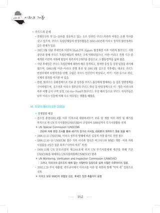 162
•쿠르드족 문제
-전체인구의 약 15~20%를 점유하고 있는 소수 민족인 쿠르드족과의 마찰은 오랜 역사를
갖고 있으며, 쿠르드 독립단체들의 반정부활동은 1950~60년대 이라크 정치의 불안정과도
깊은 관계가 있음.
- 1957.3월 사담 후세인과 이란의 Shah간의 Algiers 협정체결 이후 이란의 對쿠르드 지원
중단과 함께 쿠르드 독립단체들의 세력은 크게 약화되었으나, 이란-이라크 전쟁 기간 중
재개된 이란의 지원에 힘입어 북부자치 3개주를 중심으로 그 활동영역을 넓혀 왔음.
- 사담 후세인은 쿠르드 독립단체에 대하여 매우 엄격하고, 철저한 응징 등 강경 입장을 과시해
왔으며, 1988.8월 이란-이라크 전쟁 휴전 및 1991.4월 걸프전 직후에도 대규모 쿠르드
반정부세력 토벌작전을 단행, 수많은 쿠르드 민간인이 학살되고, 터키・이란 등으로 피난,
국제적 물의를 야기한 바 있음.
- 한편, 對쿠르드 유화정책으로 각료 중 일부를 쿠르드 출신에게 할애하는 등 강온 양면정책을
구사하였으며, 걸프전후 이라크 정부군의 쿠르드 학살 등 탄압정책으로 미・영은 이라크의
북부 비행 금지 구역 설정, Oil-for-Food의 對쿠르드 우선 배려 등으로 쿠르드 자치주들은
남부 이라크 인들에 비해 다소 여유있는 생활을 해왔음.
바. 미국의 對이라크전 (2003)
•전쟁발발 배경
-걸프전 종결(1991.4월) 이후 이라크내 대량파괴무기 보유 및 개발 여부 파악 및 폐기를
목적으로 한 UN 무기사찰단(UNSCOM)이 구성되어 1998년까지 무기사찰활동 전개
※ UN Special Commission (UNSCOM)
: 250여 차례 현장 조사를 통해 48기의 장거리 미사일, 690톤의 화학무기 원료 등을 폐기
- 1998.12.15 UNSCOM, 이라크 정부의 방해에 따른 실질적 사찰 불가로 전면 철수
- 1998.12.16~19 UNSCOM 철수 직후 미국과 영국은 바그다드와 WMD 개발・비축 의혹
시설물을 4일간 집중 폭격 (“사막의 여우”작전)
- 1999.12월 UN 안보리결의 제1284호에 의거 UN 무기사찰체제 재건을 위해 기존
UNSCOM을 대체하는 UN사찰위원회(UNMOVIC) 발족
※ UN Monitoring, Verification and Inspection Commission (UNMOVIC)
: 그러나, 이라크의 금수조치 해제 없는 사찰반대 입장으로 실제 사찰은 이루어지지 않음.
- 2002.1.29 부시 대통령, 연두교서에서 이라크를 이란 및 북한과 함께“악의 축”일원으로
지목
※ 이라크 보유 WMD의 위협성 강조, 후세인 정권 축출의지 표명
•••
•••
 