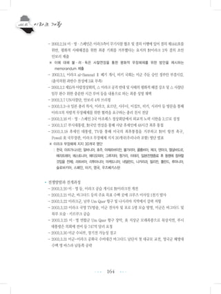 164
- 2003.2.24 미・영・스페인은 이라크측이 무기사찰 협조 및 결의 이행에 있어 결의 제1441호를
위반, 평화적 사태해결을 위한 최종 기회를 거부했다는 요지의 對이라크 2차 결의 초안
안보리 제출
※ 이에 대해 불・러・독은 사찰연장을 통한 평화적 무장해제를 위한 방안을 제시하는
memorandum 제출
- 2003.3.1, 이라크 al-Samoud Ⅱ 폐기 개시, 터키 국회는 미군 주둔 승인 정부안 부결시킴.
(출석의원 과반수 찬성에 3표 부족)
- 2003.3.2제15차아랍정상회의,△이라크공격반대및사태의평화적해결강조및△사찰단
임무 완수 위한 충분한 시간 부여 등을 내용으로 하는 최종 성명 채택
- 2003.3.7 UN사찰단, 안보리 4차 브리핑
- 2003.3.3~8 일본 총리 특사, 이라크, 요르단, 사우디, 이집트, 터키, 시리아 등 방문을 통해
이라크의 자발적 무장해제를 위한 협력을 요구하는 총리 친서 전달
- 2003.3.16 미・영・스페인 3국 아조레스 정상회담에서 외교적 노력 시한을 3.17로 설정
- 2003.3.17 부시대통령, 對국민 연설을 통해 사담 후세인에 48시간 최후 통첩
- 2003.3.18 후세인 대통령, TV를 통해 미국의 최후통첩을 거부하고 對미 항전 촉구,
Powell 美 국무장관, 이라크 무장해제 지지 30개국(우리나라 포함) 명단 발표
※ 이라크 무장해제 지지 30개국 명단
: 한국, 아프가니스탄, 알바니아, 호주, 아제르바이잔, 불가리아, 콜롬비아, 체크, 덴마크, 엘살바도르,
에리트레아, 에스토니아, 에티오피아, 그루지야, 헝가리, 이태리, 일본(전쟁종료 후 동맹에 참여할
것임을 전제), 라트비아, 리투아니아, 마케도니아, 네덜란드, 니카라과, 필리핀, 폴란드, 루마니아,
슬로바키아, 스페인, 터키, 영국, 우즈베키스탄
•전쟁발발과 전개과정
- 2003.3.20 미・영 등, 이라크 공습 개시로 對이라크전 개전
- 2003.3.21 미군, 바그다드 등의 주요 목표 수백 곳에 크루즈 미사일 1천기 발사
- 2003.3.22 이라크군, 남부 Um Qasr 항구 및 나시리야 지역에서 강력 저항
- 2003.3.23 이라크 국영 TV방송, 미군 전사자 및 포로 5명 모습 방영, 미군은 바그다드 및
북부 모술・키르쿠크 공습
- 2003.3.25 미・영 연합군 Um Qasr 항구 장악, 美 지상군 모래폭풍으로 북상지연, 부시
대통령은 의회에 전비 등 747억 달러 요청
- 2003.3.30 미군 수뇌부, 장기전 가능성 경고
- 2003.3.31 미군-이라크 공화국 수비대간 바그다드 남단서 첫 대규모 교전, 영국군 해병대
수백 명 바스라 남동쪽 공략
•••
•••
 