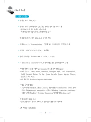 4 •••
•••
2. 의회 및 정부
• 신헌법 제정 : 2005.10.15
• 신국기 제정 : 2008년 의회 승인 (사담 후세인 통치시절 국기 대체)
- 위로부터 적색, 백색, 흑색의 3단 띠 형태
- 백색 띠 중앙에 아랍어로“신은 위대하다”는 문구
• 정치형태 : 의원내각제 (2010.12.21 신정부 구성)
• 의회(Council of Representatives) : 단원제, 4년 임기의 325명 의원으로 구성
• 대통령 : Jalal TALABANI (2010.11.11 이후)
• 총리(정부수반) : Nouri al-MALIKI (2010.12.21 이후)
• 내각(Council of Ministers) : 총리, 부총리(3명), 각부 장관(42명)으로 구성
• 지방행정조직 : 18개 주정부(governorates) 및 1개 자치정부(region)
- 18개 주정부 : Anbar, Basrah, Muthanna, Qadisiyah, Najaf, Arbil, Sulaymaniyah,
Babil, Baghdad, Dahuk, Dhi Qar, Diyala, Karbala, Kirkuk, Maysan, Ninawa,
Salah ad Din, Wasit
- 1개 자치정부 : Kurdistan Regional Government
• 사법부 구성(헌법상)
- 고등사법위원회(Higher Judicial Council), 연방대법원(Federal Supreme Court), 연방
항소법원(Federal Court of Cassation), 연방검찰청(Federal Prosecution Department),
사법감독위원회(Judiciary Oversight Commission) 및 연방 법원(federal court)
• 독립 기념일 : 1932.10.3
- 2003.3월 이라크 전쟁후, 2004.6.28 연합군임시행정처의 주권이양
• UN 가입일 : 1945.12.21
 