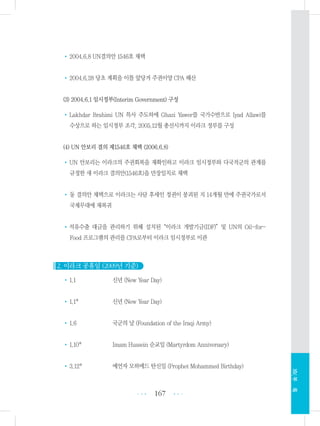 •2004.6.8 UN결의안 1546호 채택
•2004.6.28 당초 계획을 이틀 앞당겨 주권이양 CPA 해산
(3) 2004.6.1 임시정부(Interim Government) 구성
•Lakhdar Brahimi UN 특사 주도하에 Ghazi Yawer를 국가수반으로 Iyad Allawi를
수상으로 하는 임시정부 조각, 2005.12월 총선시까지 이라크 정부를 구성
(4) UN 안보리 결의 제1546호 채택 (2006.6.8)
•UN 안보리는 이라크의 주권회복을 재확인하고 이라크 임시정부와 다국적군의 관계를
규정한 새 이라크 결의안(1546호)을 만장일치로 채택
•동 결의안 채택으로 이라크는 사담 후세인 정권이 붕괴된 지 14개월 만에 주권국가로서
국제무대에 재복귀
•석유수출 대금을 관리하기 위해 설치된“이라크 개발기금(IDF)”및 UN의 Oil-for-
Food 프로그램의 관리를 CPA로부터 이라크 임시정부로 이관
2. 이라크 공휴일 (2009년 기준)
•1.1 신년 (New Year Day)
•1.1* 신년 (New Year Day)
•1.6 국군의 날 (Foundation of the Iraqi Army)
•1.10* Imam Hussein 순교일 (Martyrdom Anniversary)
•3.12* 예언자 모하메드 탄신일 (Prophet Mohammed Birthday)
167 •••
•••
XIV.부록
 
