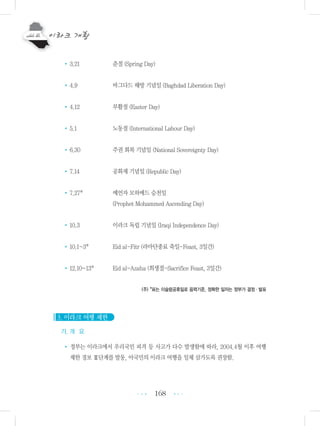 168
•3.21 춘절 (Spring Day)
•4.9 바그다드 해방 기념일 (Baghdad Liberation Day)
•4.12 부활절 (Easter Day)
•5.1 노동절 (International Labour Day)
•6.30 주권 회복 기념일 (National Sovereignty Day)
•7.14 공화제 기념일 (Republic Day)
•7.27* 예언자 모하메드 승천일
(Prophet Mohammed Ascending Day)
•10.3 이라크 독립 기념일 (Iraqi Independence Day)
•10.1~3* Eid al-Fitr (라마단종료 축일-Feast, 3일간)
•12.10~13* Eid al-Azaha (희생절-Sacrifice Feast, 3일간)
(주) *표는 이슬람공휴일로 음력기준, 정확한 일자는 정부가 결정・발표
3. 이라크 여행 제한
가. 개 요
• 정부는 이라크에서 우리국민 피격 등 사고가 다수 발생함에 따라, 2004.4월 이후 여행
제한 경보 Ⅲ단계를 발동, 아국민의 이라크 여행을 일체 삼가도록 권장함.
•••
•••
 