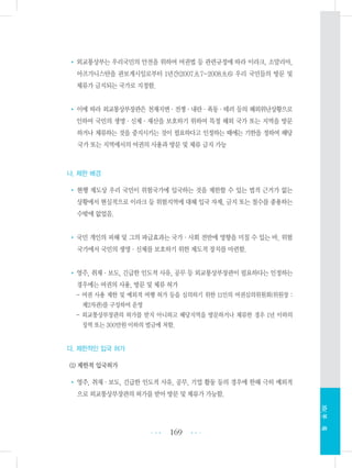 • 외교통상부는 우리국민의 안전을 위하여 여권법 등 관련규정에 따라 이라크, 소말리아,
아프가니스탄을 관보게시일로부터 1년간(2007.8.7~2008.8.6) 우리 국민들의 방문 및
체류가 금지되는 국가로 지정함.
• 이에 따라 외교통상부장관은 천재지변・전쟁・내란・폭동・테러 등의 해외위난상황으로
인하여 국민의 생명・신체・재산을 보호하기 위하여 특정 해외 국가 또는 지역을 방문
하거나 체류하는 것을 중지시키는 것이 필요하다고 인정하는 때에는 기한을 정하여 해당
국가 또는 지역에서의 여권의 사용과 방문 및 체류 금지 가능
나. 제한 배경
• 현행 제도상 우리 국민이 위험국가에 입국하는 것을 제한할 수 있는 법적 근거가 없는
상황에서 현실적으로 이라크 등 위험지역에 대해 입국 자제, 금지 또는 철수를 종용하는
수밖에 없었음.
•국민 개인의 피해 및 그의 파급효과는 국가・사회 전반에 영향을 미칠 수 있는 바, 위험
국가에서 국민의 생명・신체를 보호하기 위한 제도적 장치를 마련함.
•영주, 취재・보도, 긴급한 인도적 사유, 공무 등 외교통상부장관이 필요하다는 인정하는
경우에는 여권의 사용, 방문 및 체류 허가
- 여권 사용 제한 및 예외적 여행 허가 등을 심의하기 위한 11인의 여권심의위원회(위원장 :
제2차관)를 구성하여 운영
- 외교통상부장관의 허가를 받지 아니하고 해당지역을 방문하거나 체류한 경우 1년 이하의
징역 또는 300만원 이하의 벌금에 처함.
다. 제한적인 입국 허가
(1) 제한적 입국허가
• 영주, 취재・보도, 긴급한 인도적 사유, 공무, 기업 활동 등의 경우에 한해 극히 예외적
으로 외교통상부장관의 허가를 받아 방문 및 체류가 가능함.
169 •••
•••
XIV.부록
 
