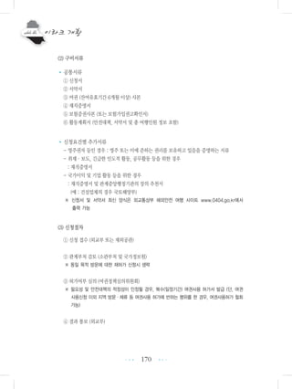 170
(2) 구비서류
•공통서류
① 신청서
② 서약서
③ 여권 (잔여유효기간 6개월 이상) 사본
④ 재직증명서
⑤ 보험증권사본 (또는 보험가입권고확인서)
⑥ 활동계획서 (안전대책, 서약서 및 총 여행인원 정보 포함)
•신청요건별 추가서류
- 영주권자 등인 경우 : 영주 또는 이에 준하는 권리를 보유하고 있음을 증명하는 서류
- 취재・보도, 긴급한 인도적 활동, 공무활동 등을 위한 경우
: 재직증명서
- 국가이익 및 기업 활동 등을 위한 경우
: 재직증명서 및 관계중앙행정기관의 장의 추천서
(예 : 건설업체의 경우 국토해양부)
※ 신청서 및 서약서 최신 양식은 외교통상부 해외안전 여행 사이트 www.0404.go.kr에서
출력 가능
(3) 신청절차
① 신청 접수 (외교부 또는 재외공관)
② 관계부처 검토 (소관부처 및 국가정보원)
※ 동일 목적 방문에 대한 재허가 신청시 생략
③ 허가여부 심의 (여권정책심의위원회)
※ 필요성 및 안전대책의 적정성이 인정될 경우, 복수(일정기간) 여권사용 허가서 발급 (단, 여권
사용신청 이외 지역 방문ㆍ체류 등 여권사용 허가에 반하는 행위를 한 경우, 여권사용허가 철회
가능)
④ 결과 통보 (외교부)
•••
•••
 