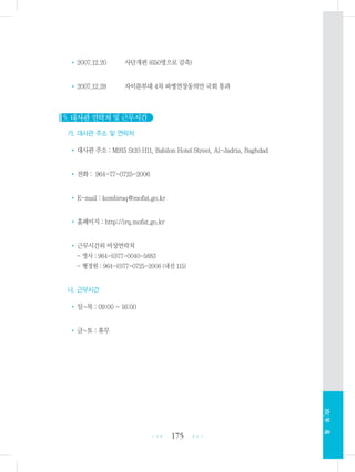 •2007.12.20 사단개편 (650명으로 감축)
•2007.12.28 자이툰부대 4차 파병연장동의안 국회 통과
5. 대사관 연락처 및 근무시간
가. 대사관 주소 및 연락처
•대사관 주소 : M915 St10 H11, Babilon Hotel Street, Al-Jadria, Baghdad
•전화 : 964-77-0725-2006
•E-mail : kembiraq@mofat.go.kr
•홈페이지 : http://irq.mofat.go.kr
•근무시간외 비상연락처
- 영사 : 964-(0)77-0040-5883
- 행정원 : 964-(0)77-0725-2006 (내선 115)
나. 근무시간
•일~목 : 09:00 ~ 16:00
•금~토 : 휴무
175 •••
•••
XIV.부록
 