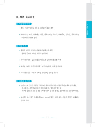 11 •••
•••
Ⅱ.자연ㆍ지리환경
Ⅱ. 자연ㆍ지리환경
1. 지정학적 위치
• 중동, 아라비아 반도 북동부, 걸프만(아랍만) 북부
• 북쪽으로는 터키, 동쪽에는 이란, 남쪽으로는 사우디, 쿠웨이트, 걸프만, 서쪽으로는
시리아와 요르단에 접경
2. 지형 특색
• 중부와 남부의 티그리스강과 유프라테스강 유역
: 풍부한 수량과 비옥한 토양의 농업지대
• 북부 산악지대 : 높은 산령과 계곡으로 농경지가 협소한 지역
• 북서부 시리아 접경 고원지대 : 농경 가능하나, 가뭄 등 어려움
• 서부 사막지대 : 국토의 40%를 차지하며, 유목민 거주지
3. 기후와 강우량
• 전반적으로 건조한 사막성 기후이나, 북부 산악지역은 겨울에 추운날씨로 눈도 내림.
- 7~8월에는 기온이 48℃를 상회하고 1월에는 영하까지 떨어짐.
- 대부분강우는우기인12~4월사이에내리며동기간중평균강우량은100~180밀리미터임.
• 4~6월, 9~11월간 모래폭풍(sand storm) 발생, 심한 경우 공항이 수일간 폐쇄되는
경우도 있음.
 