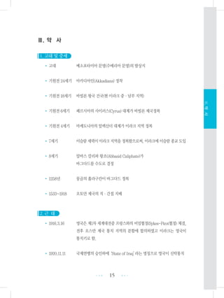 Ⅲ. 약 사
1. 고대 및 중세
• 고대 메소포타미아 문명(수메리아 문명)의 발상지
• 기원전 24세기 아카디아인(Akkadians) 정착
• 기원전 18세기 바빌론 왕국 건국(현 이라크 중・남부 지역)
• 기원전 6세기 페르시아의 사이러스(Cyrus) 대제가 바빌론 제국정복
• 기원전 4세기 마케도니아의 알렉산더 대제가 이라크 지역 정복
• 7세기 이슬람세력이이라크지역을정복함으로써,이라크에이슬람종교도입
• 8세기 압바스 칼리파 왕조(Abbasid Caliphate)가
바그다드를 수도로 결정
• 1258년 몽골의 훌라구칸이 바그다드 정복
• 1533~1918 오토만 제국의 직・간접 지배
2. 근 대
• 1916.3.16 영국은 제1차 세계대전중 프랑스와의 비밀협정(Sykes-Picot협정) 체결,
전후 오스만 제국 통치 지역의 분할에 합의하였고 이라크는 영국이
통치키로 함.
• 1920.11.11 국제연맹의 승인하에‘State of Iraq’라는 명칭으로 영국이 신탁통치
15 •••
•••
Ⅲ.약사
 