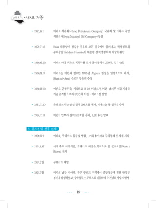 18
• 1972.6.1 이라크 석유회사(Iraq Petroleum Company) 국유화 및 이라크 국영
석유회사(Iraqi National Oil Company) 창설
• 1979.7.16 Bakr 대통령이 건강상 이유로 모든 공직에서 물러나고, 혁명평의회
부의장인 Saddam Hussein이 대통령 겸 혁명평의회 의장에 취임
• 1980.6.20 이라크 사상 최초로 국회의원 선거 실시(총의석 250석, 임기 4년)
• 1980.9.17 이라크는 이란과 합의한 1975년 Algiers 협정을 일방적으로 파기,
Shatt al-Arab 수로의 영유권 주장
• 1980.9.20 이란도 군동원을 시작하고 9.22 이라크가 이란 남서부 석유지대를
기습 공격함으로써 8년간의 이란・이라크전 발발
• 1987.7.20 유엔 안보리는 종전 결의 598호를 채택, 이라크는 동 결의안 수락
• 1988.7.18 이란이 안보리 결의 598호를 수락, 8.20 휴전 발효
3. 걸프전 및 전후 전개
• 1990.8.2 이라크, 쿠웨이트 침공 및 병합, UN의 對이라크 무역봉쇄 및 제재 시작
• 1991.1.17 미국 주도 다국적군, 쿠웨이트 해방을 목적으로 한 군사작전(Desert
Storm) 개시
• 1991.2월 쿠웨이트 해방
• 1991.3월 이라크 남부 시아파, 북부 쿠르드 지역에서 중앙정부에 대한 반정부
봉기가발생하였고,중앙정부는무력으로대응하여수천명의사상자발생
•••
•••
 