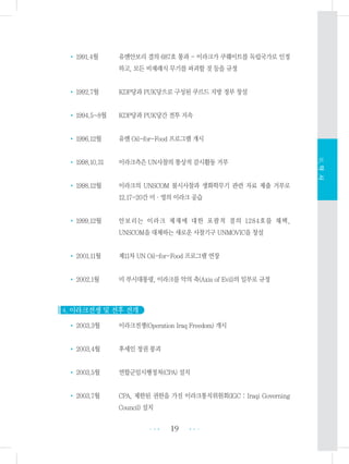 • 1991.4월 유엔안보리 결의 687호 통과 - 이라크가 쿠웨이트를 독립국가로 인정
하고, 모든 비재래식 무기를 파괴할 것 등을 규정
• 1992.7월 KDP당과 PUK당으로 구성된 쿠르드 지방 정부 창설
• 1994.5~8월 KDP당과 PUK당간 전투 지속
• 1996.12월 유엔 Oil-for-Food 프로그램 개시
• 1998.10.31 이라크측은 UN사찰의 통상적 감시활동 거부
• 1998.12월 이라크의 UNSCOM 불시사찰과 생화학무기 관련 자료 제출 거부로
12.17-20간 미・영의 이라크 공습
• 1999.12월 안보리는 이라크 제재에 대한 포괄적 결의 1284호를 채택,
UNSCOM을 대체하는 새로운 사찰기구 UNMOVIC을 창설
• 2001.11월 제11차 UN Oil-for-Food 프로그램 연장
• 2002.1월 미 부시대통령, 이라크를 악의 축(Axis of Evil)의 일부로 규정
4. 이라크전쟁 및 전후 전개
• 2003.3월 이라크전쟁(Operation Iraq Freedom) 개시
• 2003.4월 후세인 정권 붕괴
• 2003.5월 연합군임시행정처(CPA) 설치
• 2003.7월 CPA, 제한된 권한을 가진 이라크통치위원회(IGC : Iraqi Governing
Council) 설치
19 •••
•••
Ⅲ.약사
 