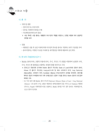 26
나. 총 리
• 지위 및 권한
- 정부수반 및 군 통수권자
- 내각을 지휘하며 회의를 주재
- 각료해임권(의회 동의 필요)
※ 사담 후세인 시절 총리는 대통령의 부수기관의 역할을 하였으나, 신헌법 제정에 따라 실질적인
권한을 보유
• 선출
- 대통령은 선출 후 15일 이내에 최대 다수당의 후보를 총리로 지명하고 내각 구성권을 부여
- 총리지명자는 지명된 지 30일 이내에 동 내각명단을 의회에 제출하여 승인 획득
다. 현 내각 구성(2010.12.21~)
• Maliki 총리(시아), 3명의 부총리(시아, 수니, 쿠르드 각 1명)를 비롯하여 42명의 시아,
수니, 쿠르드계 장관들을 포괄하는 범정파 통합 내각으로 구성
※ 2010.3.7 연방의회 선거에서 Maliki 총리가 주도하는 State of Law(시아파) 정파가 89석,
Allawi 전 총리가 주도하는 Iraqiya(수니파 및 세속 시아파)가 91석, Iraq National
Alliance(INA, 시아파)가 70석, Kurdistan Alliance (PUK+KDP)가 43석을 차지하여, 과반수를
획득한 정당이 부재함에 따라 이후 9개월 동안 신정부 구성을 못하고 Maliki 총리의 과도정부
체제로 지속
- 동 기간 동안 5월 Maliki 총리 주도의 National Alliance (State of Law + Iraq National
Alliance : 총 159석) 구성, 11월초 제정파간 권력분점합의 등을 거쳐 11.11 Talabani 대통령
(쿠르드), Nujaifi 국회의장(수니)을 선출하고, Maliki 총리를 차기 정부 총리로 지명하였으며,
12.21 정부구성 완료
•••
•••
 