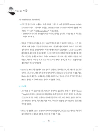34
(3) Sadrist(Sadr Movement)
• 미국 및 망명인사에 반대하는 과격 시아파 그룹으로 시아 성직자인 Jamaat al-Sadr
al-Thani가 성지 나자프에서 창설함. Jamaat al-Sadr al-Thani가 바트당 정권에 의해
피살된 이후 그의 아들 Moqtada Sadr가 이끌고 있음.
- 2008년 이후 이라크내 테러활동이 미군-이라크군간 합동 공격으로 타격을 받은 후 지도부는
이란에 체류해 옴.
• 마흐디 민병대를 유지하고 있으며, 2006년 말리키 정부 구성때 참여하였으나 미군 철수
요구에 대해 말리키 정부가 반대하자 2006.11월 내각에서 탈퇴함. Sadr가 2007.8월
정부군과의 휴전을 선언함에 따라 이라크내 테러 회수가 급감하였으나, Sadr Group내의
과격파들의 휴전 반대 움직임에 따라 바스라 지역에서의 마흐디 민병대 이탈세력에 의한
주요 기간시설 통제를 제거하기 위하여 Maliki 총리가 2008.3월말 대규모 작전을 지시
하였고, 바스라 지역 및 바그다드주 사드르시티 내에서 정부군과 마흐디 민병대 이탈
세력간의 무력충돌이 발생함.
• Sadrist는 2010.3월 총선에서 INA 정파의 일원으로 참여하였으며, 바그다드의 빈민거주
지역인 사드르시티, 남부지역 등에서 지지를 받아, 2010년 총선시 40석을 차지함. 당초
Maliki 총리의 재집권에 반대한다는 입장을 취하였으나, 막바지 신정부 구성협상과정에서
Maliki 총리를 지지하여 Maliki 총리의 재집권에 기여함.
나. 수니계
• 소수파(전 인구의 25%)이면서도 이라크의 전통적인 집권세력. 소위 수니 삼각주(Sunni
Triangle)라고불리는바그다드를시발(始發)로북쪽150킬로에위치한베이지,북서쪽으로
150킬로에 위치한 라와를 연결하는 지역에 집중적으로 거주. 사담 후세인 정권의 몰락으로
소수세력으로 전락함. 이라크전 이후 시아, 쿠르드와 연정에 참여하였으나, 2007.8월
연정을 탈퇴함.
• 2010.3월 총선에 Allawi 前총리(세속시아파)와 연합하여, Iraqiya라는 정파를 구성하여
참가하였으며, 91석으로 국회내 최대 다수 의석을 차지함.
•••
•••
 