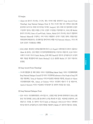 (1) Iraqiya
• Allawi 前 총리가 주도하는 수니파, 세속 시아파 연합 정파(하기 Iraqi Accord Front
(Tawafug), Iraqi National Dialogue Front 등 주요 수니파 정당 모두 참여)로 2010.3월
총선에서 91석으로 최대 다수의석을 차지함. Iraqiya는 당초 최대 다수정파에게 신정부
구성권이 있다는 헌법 조항을 근거로 신정부 구성권을 주장하였으나, 2010.5월 Maliki
총리가 주도하는 State of Law와 Sadr, Hakim, Mahdi 등이 주도하는 INA가 연합하여
National Alliance를 구성하고, 이어 이라크 대법원이 선거후 구성된 정파도 헌법규정상
최대정파에 해당된다는 유권해석을 함에 따라 9개월 이상 National Alliance, 쿠르드계
등과 신정부 구성협상을 진행함.
•2010.11월초 제정파간 권력분점합의에 따라 11.11 Nujaifi 국회의장(수니파)이 선출되고
Allawi 前 총리는 신설 예정인 국가전략정책위원장직을 수임키로 하였으며, 12.18 이라크
국회가 수니파 지도자 Saleh Mutlaq 등에 대한 Baath당 연루자 공직출마금지 규정의
예외 적용을 확정함에 따라 Saleh Mutlaq은 12.21 출범한 Maliki 2기 정부 부총리로
임명됨.
(2) Iraqi Accord Front (Tawafug)
•수니계 연합정파 중 최대 정파로 이라크 이슬람당(Iraqi Islamic Party), 이라크 국민대화위원회
(IraqiNationalDialogueCouncil)및이라크국민회의(ConferenceofthePeopleofIraq)3개
정당 연합체임. Tariq al-Hashimi 이라크이슬람당 대표(現 부통령), Khalaf al-Allyan
국민대화위원회 대표, Adnan al-Duleimi 이라크 국민회의 대표가 각 당 대표이며,
Ayad al-Samarie 이라크 이슬람당 사무총장이 동 정파의 의장을 맡고 있음.
(3) Iraqi National Dialogue Front
•당초 이라크 국민대화위원회 소속이었으나, 신헌법 제정 참여에 반대하면서 2005.12월
총선 직전 탈퇴함. 2005.12월 총선에서 11석을 확보한 바 있음. 비종파를 표방하며, 5개
정당으로 구성됨. 동 정파의 지도자 Saleh al-Mutlaq는 2010.12.18 이라크 국회에서
바트당연루자공직출마금지규정의예외를적용받아,Maliki2기정부의부총리로선임됨.
35 •••
•••
Ⅳ.국가제도
 