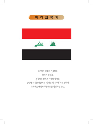 이 라 크 국 기
붉은색은 전쟁의 가혹함을,
흰색은 관용을,
검정색은 칼리프 시대의 영광을,
중앙에 위치한 아랍어는“알라는 위대하다”라는 뜻이며
초록색은 예언자 무함마드를 상징하는 것임.
 