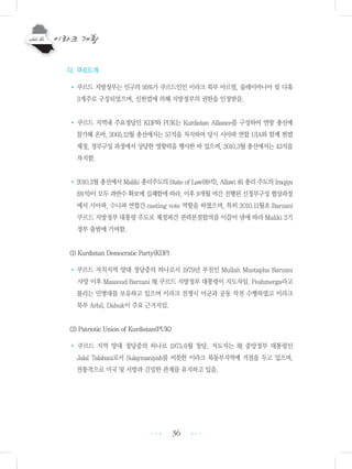 36
다. 쿠르드계
• 쿠르드 지방정부는 인구의 95%가 쿠르드인인 이라크 북부 아르빌, 술레이마니아 및 다훅
3개주로 구성되었으며, 신헌법에 의해 지방정부의 권한을 인정받음.
• 쿠르드 지역내 주요정당인 KDP와 PUK는 Kurdistan Alliance를 구성하여 연방 총선에
참가해 온바, 2005.12월 총선에서는 57석을 차지하여 당시 시아파 연합 UIA와 함께 헌법
제정, 정부구성 과정에서 상당한 영향력을 행사한 바 있으며, 2010.3월 총선에서는 43석을
차지함.
•2010.3월 총선에서 Maliki 총리주도의 State of Law(89석), Allawi 前 총리 주도의 Iraqiya
(91석)이 모두 과반수 확보에 실패함에 따라, 이후 9개월 여간 진행된 신정부구성 협상과정
에서 시아파, 수니파 연합간 casting vote 역할을 하였으며, 특히 2010.11월초 Barzani
쿠르드 지방정부 대통령 주도로 제정파간 권력분점합의를 이끌어 냄에 따라 Maliki 2기
정부 출범에 기여함.
(1) Kurdistan Democratic Party(KDP)
•쿠르드 자치지역 양대 정당중의 하나로서 1979년 부친인 Mullah Mustapha Barzani
사망 이후 Massoud Barzani 現 쿠르드 지방정부 대통령이 지도자임. Peshmerga라고
불리는 민병대를 보유하고 있으며 이라크 전쟁시 미군과 공동 작전 수행하였고 이라크
북부 Arbil, Dahuk이 주요 근거지임.
(2) Patriotic Union of Kurdistan(PUK)
• 쿠르드 지역 양대 정당중의 하나로 1975.6월 창당. 지도자는 現 중앙정부 대통령인
Jalal Talabani로서 Sulaymaniyah를 비롯한 이라크 북동부지역에 거점을 두고 있으며,
전통적으로 미국 및 서방과 긴밀한 관계를 유지하고 있음.
•••
•••
 