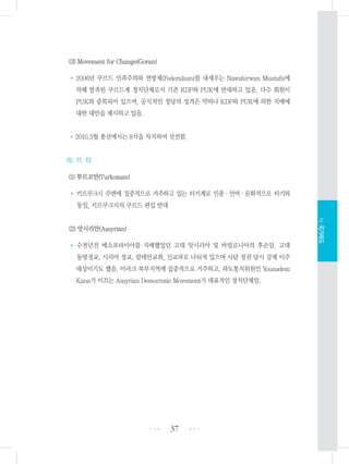 (3) Movement for Change(Goran)
•2006년 쿠르드 민족주의와 연방제(Federalism)를 내세우는 Nawshirwan Mustafa에
의해 발족된 쿠르드계 정치단체로서 기존 KDP와 PUK에 반대하고 있음. 다수 회원이
PUK와 중복되어 있으며, 공식적인 정당의 성격은 약하나 KDP와 PUK에 의한 지배에
대한 대안을 제시하고 있음.
•2010.3월 총선에서는 8석을 차지하여 선전함.
라. 기 타
(1) 투르코만(Turkoman)
• 키르쿠크시 주변에 집중적으로 거주하고 있는 터키계로 인종・언어・문화적으로 터키와
동일, 키르쿠크시의 쿠르드 편입 반대
(2) 앗시리안(Assyrian)
• 수천년전 메소포타미아를 지배했었던 고대 앗시리아 및 바빌로니아의 후손임. 고대
동방정교, 시리아 정교, 칼데안교회, 신교파로 나눠져 있으며 사담 정권 당시 강제 이주
대상이기도 했음. 이라크 북부지역에 집중적으로 거주하고, 과도통치위원인 Younadem
Kana가 이끄는 Assyrian Democratic Movement가 대표적인 정치단체임.
37 •••
•••
Ⅳ.국가제도
 