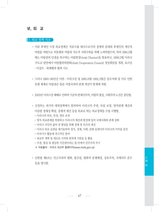 Ⅵ. 외 교
1. 외교 정책 기조
• 사담 후세인 시절 외교정책은 석유수출 대국으로서의 경제력 증대와 후세인의 개인적
야망을 바탕으로 비동맹과 아랍내 지도적 지위구축을 위해 노력하였으며, 특히 1980.2월
에는 아랍권의 단결을 촉구하는 아랍헌장(Arab Charter)을 발표하고, 1989.2월 이라크
주도로 암만에서 아랍협력위원회(Arab Cooperation Council) 정상회담을 개최, 요르단
・이집트・북예멘과 협력 시도
•그러나 1980-88년간 이란・이라크전 및 1990.8월-1991.3월간 걸프사태 및 이로 인한
유엔 제재로 아랍권은 물론 서방국과의 관계 개선이 한계에 처함.
• 2003년이라크전패배로인하여기존의반제국주의,아랍의통일,사회주의노선은중단됨.
• 신정부는 과거의 대외정책에서 탈피하여 이라크의 주권, 독립 보장, 양자관계 재건과
이슬람 정체성 확립, 경제적 재건 등을 목표로 하는 외교정책을 수립 시행함.
- 이라크의 안보, 안정, 영토 보전
- 양자 외교관계를 복원하고 이라크의 재건과 발전에 있어 국제사회와 관계 강화
- 이라크 국민의 삶의 질 향상을 위해 경제 및 인프라 재건
- 이라크 외교 공관을 재가동하며 정치, 경제, 사회, 문화 등에서의 이라크의 이익을 증진
- 다자기구 활동에 적극적인 참여
- 외교부 개혁 및 새로운 가치와 원칙에 기반을 둔 활동
- 주권, 통일 및 평등한 시민권이라는 틀 안에서 민주주의 추구
※ 자료출처 : 이라크 외교부 홈페이지(www.mofa.gov.iq)
• 신헌법 제8조는 인근국과의 평화, 불간섭, 평화적 분쟁해결, 상호주의, 국제의무 준수
등을 명시함.
47 •••
•••
Ⅵ.외교
 