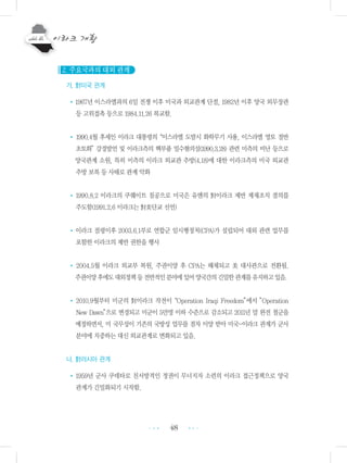 48
2. 주요국과의 대외 관계
가. 對미국 관계
•1967년 이스라엘과의 6일 전쟁 이후 미국과 외교관계 단절, 1982년 이후 양국 외무장관
등 고위접촉 등으로 1984.11.26 복교함.
• 1990.4월 후세인 이라크 대통령의“이스라엘 도발시 화학무기 사용, 이스라엘 영토 절반
초토화”강경발언 및 이라크측의 핵부품 밀수혐의설(1990.3.28) 관련 미측의 비난 등으로
양국관계 소원, 특히 미측의 이라크 외교관 추방(4.18)에 대한 이라크측의 미국 외교관
추방 보복 등 사태로 관계 악화
• 1990.8.2 이라크의 쿠웨이트 침공으로 미국은 유엔의 對이라크 제반 제재조치 결의를
주도함(1991.2.6 이라크는 對美단교 선언)
•이라크 점령이후 2003.6.1부로 연합군 임시행정처(CPA)가 설립되어 대외 관련 업무를
포함한 이라크의 제반 권한을 행사
• 2004.5월 이라크 외교부 복원, 주권이양 후 CPA는 해체되고 美 대사관으로 전환됨.
주권이양후에도대외정책등전반적인분야에있어양국간의긴밀한관계를유지하고있음.
• 2010.9월부터 미군의 對이라크 작전이“Operation Iraqi Freedom”에서 ”Operation
New Dawn”으로 변경되고 미군이 5만명 이하 수준으로 감소되고 2011년 말 완전 철군을
예정하면서, 미 국무성이 기존의 국방성 업무를 점차 이양 받아 미국-이라크 관계가 군사
분야에 치중하는 대신 외교관계로 변화되고 있음.
나. 對러시아 관계
•1959년 군사 쿠데타로 친서방적인 정권이 무너지자 소련의 이라크 접근정책으로 양국
관계가 긴밀화되기 시작함.
•••
•••
 