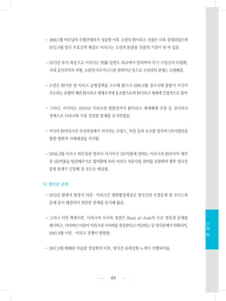 •1968.7월 바트당의 무혈쿠데타가 성공한 이후 소련의 對이라크 진출은 더욱 증대되었으며
1972.4월 양국 우호조약 체결로 이라크는 소련의 對중동 진출의 거점이 된 바 있음.
•1973년 유가 폭등으로 이라크는 對蘇 일변도 외교에서 탈피하여 무기 수입선의 다원화,
국내공산주의자처형,소련의아프가니스탄침략비난등으로소련과의관계는소원해짐.
•소련은 對이란 및 이라크 균형정책을 고수해 왔으나 1990.8월 걸프사태 돌발시 미국이
주도하는유엔의제반對이라크제재조치에동조함으로써對이라크제재에간접적으로참여
• 그러나, 러시아는 2003년 이라크전 발발전까지 對이라크 제재해제 주장 등 친이라크
정책으로 이라크와 가장 친밀한 관계를 유지하였음.
•미국의 對이라크전 추진과정에서 러시아는 프랑스, 독일 등과 보조를 맞추며 UN사찰단을
통한 평화적 사태해결을 지지함.
•2008.2월 이라크 외무장관 방러시 러시아가 130억불에 달하는 이라크의 對러시아 채무
중 120억불을 탕감해주기로 합의함에 따라 이라크 석유사업 참여를 포함하여 향후 양국간
경제 관계가 긴밀해 질 것으로 예상됨.
다. 對이란 관계
•1975년 팔레비 왕정시 이란・이라크간 평화협정체결로 양국간의 국경문제 및 쿠르드족
문제 등이 해결되어 원만한 관계를 유지해 왔음.
•그러나 이란 혁명이후, 이라크의 수니파 정권은 Shatt al-Arab의 수로 영유권 문제를
제기하고,시아파인이란이이라크내시아파를충동한다고비난하는등양국관계가악화되어,
1980.9월 이란・이라크 전쟁이 발발함.
•1997.9월 테헤란 이슬람 정상회의 이후, 양국간 유대강화 노력이 진행되어옴.
49 •••
•••
Ⅵ.외교
 