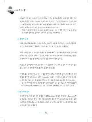 50
•2003년 이라크전 이후 이라크에서 시아파 정권이 수립됨에 따라 고위 인사 방문, 군사
협력협정 체결, 이라크 시아성지 영사관 개설 등 양국간 관계가 긴밀해 지고 있으며, 특히
2008.3월 이란의 아흐마디네자드 이란 대통령이 이라크를 방문하여 이란 전력 공급,
이라크 재건사업 지원 확대 등을 통하여 관계 증진을 모색함.
- 이란은 이라크의 전략적인 중요성을 인식하여 2010.3.7 총선 이후 신정부 구성 등 이라크
국내정세에 영향력을 행사하여 시아파 정권 수립을 지원한 바 있음.
라. 對터키 관계
•이라크의 터키와의 관계는 터키 내 쿠르드 분리주의자 문제, 유프라테스 강 수원 이용문제,
걸프전시 미군의 터키 남부기지 사용을 허가 등으로 항상 부침이 있어왔음.
• 특히 터키는 쿠르드 지방정부의 독립시 자국내 쿠르드 분리주의자들에 대해 부정적인
영향을 미칠 가능성에 우려하고 있으며, 이라크 국경 지역 소재 쿠르드노동당(PKK) 소탕을
위해 이라크 국경을 월경하면서 양국간 긴장관계가 조성되기도 함.
•키르쿠크 지역에 터키계 투르크만이 다수 거주함에 따라, 현재 진척이 이루어지지 않고
있는 키르쿠크 지역의 쿠르드주 귀속 문제가 관심사임.
•사담후세인 정권 붕괴후 터키계 기업들이 무역, 건설, 석유채굴, 정부 공사 수주 등에서
활발한 활동을 하고 있으며, 터키 Yumurtalki-이라크 키르쿠크간 석유 파이프라인 사용,
터키를통한전력,유류,물자이동등으로양국간양호한경제협력관계를유지하고있음.
- 양국간 교역량은 2006년 30억불에서 2007년 35억불로 증가하였으며, 약 15,000명의
터키인(대부분쿠르드계)들이이라크쿠르드지역에서경제활동을하고있는것으로알려짐.
마. 對시리아 관계
•전통적인 양국간의 경쟁의식 외에도 바티즘(Baathism)에 대한 해석 차이, Euphrates강
분쟁(1975), 시리아의 레바논 내전 개입(1976.6월), 송유관 문제 (1976) 등으로 인하여 소원
하였으며, 특히 후세인 대통령 집권 후 이라크 내 친시리아파 인사 다수가 처형됨에 따라
양국관계가 극도로 악화됨.
•••
•••
 