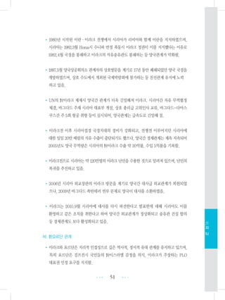 •1980년 시작된 이란・이라크 전쟁에서 시리아가 리비아와 함께 이란을 지지하였으며,
시리아는 1982.3월 Homa시 수니파 반정 폭동시 이라크 정권이 이를 지지했다는 이유로
1982.4월 국경을 봉쇄하고 이라크의 석유송유관도 봉쇄하는 등 양국관계가 악화됨.
•1997.5월 양국상공회의소 관계자의 상호방문을 계기로 17년 동안 폐쇄되었던 양국 국경을
개방하였으며, 상호 수도에서 개최된 국제박람회에 참가하는 등 친선관계 유지에 노력
하고 있음.
•UN의 對이라크 제재시 양국간 관계가 더욱 긴밀해져 이라크. 시리아간 자유 무역협정
체결, 바그다드 주재 시리아 대표부 개설, 상호 총리급 고위인사 교류, 바그다드-다마스
쿠스간 주 5회 항공 취항 등이 실시되어, 양국관계는 급속도로 긴밀해 짐.
• 이라크전 이후 시리아접경 국경지대의 경비가 강화되고, 전쟁전 이루어지던 시리아에
대한 일일 20만 배럴의 석유 수출이 중단되기도 했으나, 양국간 경제관계는 계속 지속되어
2005년도 양국 무역량은 시리아의 對이라크 수출 약 30억불, 수입 5억불을 기록함.
•이라크전으로 시리아는 약 120만명의 이라크 난민을 수용한 것으로 알려져 있으며, 난민의
복귀를 추진하고 있음.
•2006년 시리아 외교장관의 이라크 방문을 계기로 양국간 대사급 외교관계가 복원되었
으나, 2009년 바그다드 폭탄테러 연루 문제로 양국이 대사를 소환하였음.
• 이라크는 2010.9월 시리아에 대사를 다시 파견한다고 발표한데 대해 시리아도 이를
환영하고 같은 조치를 취한다고 하여 양국간 외교관계가 정상화되고 송유관 건설 합의
등 경제관계도 보다 활성화되고 있음.
바. 對요르단 관계
•이라크와 요르단은 지리적 인접성으로 깊은 역사적, 정서적 유대 관계를 유지하고 있으며,
특히 요르단은 걸프전시 국민들의 對이스라엘 감정을 의식, 이라크가 주장하는 PLO
대표권 인정 요구를 지지함.
51 •••
•••
Ⅵ.외교
 