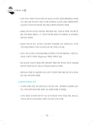 52
•UN의 이라크 제재시 이라크의 대외 주요 통로인 요르단과 긴밀한 협력관계를 유지하였
으나, 1997.11월 이라크측이 자동차 부속품 밀수혐의로 요르단인 4명을 처형한데 대하여
요르단측은 자국내 이라크대사관 직원 7명을 추방하여 양국관계가 악화됨.
•1999년 이라크와 요르단은 유엔 원유 제한수출과 관련, 식료품 및 의약품 구매 계약 및
원유 지원 계약을 체결하고, 미・영국의 무력사용 대응에 적극 반대하는 등 양국관계는
정상적으로 회복됨.
•2003년 이라크전 당시, 요르단은 이라크와의 우호관계를 고려, 대외적으로는 미국의
이라크전을 반대하고 미국의 군사지원 요청 수용 거부를 지속 표명
•이라크 전후 요르단은 미국과 협조관계를 유지하면서 이라크에 진출하려는 기업인이나,
외교관, 국제기구 요원의 거점(gateway) 역할을 수행하고 있음.
•또한 요르단은 이라크의 재건을 위한 국제사회의 지원을 계속 촉구하고 있으며, 2006.8월
종전이후 아랍국가로서는 처음으로 대사급을 공관장으로 파견함.
•현재 요르단 내(현 인구 560만명) 이라크 난민 약 75만명 가량이 체류 중인 것으로 알려져
있어 각종 사회 문제가 발생함.
사. 對사우디아라비아 관계
•수니파인 후세인 정권 시절 전반적으로는 양국간의 사회・정치체제가 상이함에도 불구
하고 시아파 세력 대두에 대한 경계로 서로 밀접한 관계를 유지하였음.
• 그러나 1991년 걸프전에 사우디가 미군 및 다국적군의 자국내 주둔을 허용, 1991.2.6.
이라크는 對사우디 단교선언하고 전쟁시 사우디를 미사일 공격함.
•••
•••
 