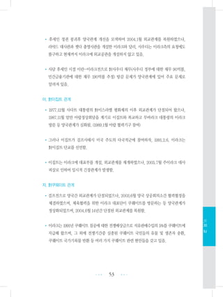 • 후세인 정권 붕괴후 양국관계 개선을 모색하여 2004.1월 외교관계를 복원하였으나,
리야드 대사관과 젯다 총영사관을 개설한 이라크와 달리, 사우디는 이라크측의 요청에도
불구하고 현재까지 이라크에 외교공관을 개설하지 않고 있음.
•사담 후세인 시절 이란-이라크전으로 對사우디 채무(사우디 정부에 대한 채무 90억불,
민간금융기관에 대한 채무 190억불 추정) 탕감 문제가 양국관계에 있어 주요 문제로
알려져 있음.
아. 對이집트 관계
• 1977.12월 사다트 대통령의 對이스라엘 평화제의 이후 외교관계가 단절되어 왔으나,
1987.11월 암만 아랍정상회담을 계기로 이집트와 복교하고 무바라크 대통령의 이라크
방문 등 양국관계가 심화됨. (1989.1월 아랍 협력기구 참여)
•그러나 이집트가 걸프사태시 미국 주도의 다국적군에 참여하자, 1991.2.6. 이라크는
對이집트 단교를 선언함.
•이집트는 이라크에 대표부를 개설, 외교관계를 재개하였으나, 2005.7월 주이라크 대사
피살로 인하여 일시적 긴장관계가 발생함.
자. 對쿠웨이트 관계
•걸프전으로 양국간 외교관계가 단절되었으나, 2003.6월 양국 상공회의소간 협력협정을
체결하였으며, 체육협력을 위한 이라크 대표단이 쿠웨이트를 방문하는 등 양국관계가
정상화되었으며, 2004.6월 14년간 단절된 외교관계를 복원함.
•이라크는 1991년 쿠웨이트 침공에 대한 전쟁배상금으로 석유판매수입의 5%를 쿠웨이트에
지급해 왔으며, 그 외에 전쟁기간중 실종된 쿠웨이트 국민들의 유물 및 생존자 송환,
쿠웨이트 국가기록물 반환 등 여러 가지 쿠웨이트 관련 현안들을 갖고 있음.
53 •••
•••
Ⅵ.외교
 