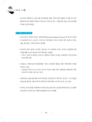 54
•이라크와 쿠웨이트는 2010.9월 양자회담을 통해 기존의 현안 해결을 추진해 나가기로
합의하여 양국 관계의 개선을 가시적으로 이루기로 하고, 국경표지판 보완, 유전 공동개발
투자를 실시할 예정임.
3. 이라크 난민 문제
•이라크전으로 인하여 이라크 국내피난민(Internally Displaced Persons) 및 인근국 난민이
약 450만에 이르고, 요르단, 시리아 등 주변국들은 이라크 난민의 대거 유입으로 안보,
실업, 물가상승, 사회 문제 등이 발생함.
• 요르단의 경우 560만 인구에도 불구하고 약 75만명의 이라크 난민이 유입됨에 따라
사회문제뿐 아니라 테러로부터의 취약성도 심화됨.
- 이라크 극단주의 세력들이 난민으로 위장하여 유입할 가능성을 경계하면서 이라크인들의
입국규제를 강화
• UNHCR, 국제적십자/적신월연맹은 이라크 난민문제 해결을 위한 국제사회의 지원을
촉구하고 있음.
- UNHCR은 2007.4.17-18 이라크 난민 및 피난민 지원을 위한 국제회의를 제네바에서 개최,
80여개 각국 대표, NGO 등이 참석
•UNHCR은 2008.3월 현재 국내 피난민을 277만명으로 파악하고 있으며, 그 중 절반은
2006.2월 황금돔 사원 폭격이후 종파간의 폭력사태로 야기된 것으로 보고 있음.
•시리아는난민복귀를지원하면서난민이2010.3월이라크총선에참여토록하는등상황이
호전되면서 난민의 본국 귀환이 활성화될 것으로 예상됨.
•••
•••
 