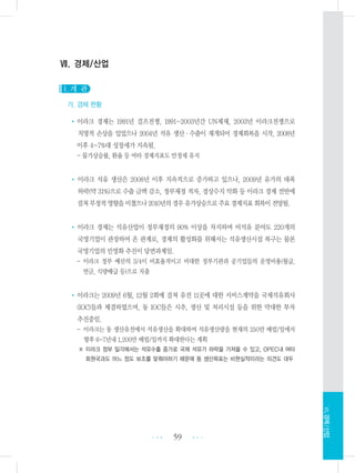 Ⅶ. 경제/산업
1. 개 관
가. 경제 현황
•이라크 경제는 1991년 걸프전쟁, 1991~2003년간 UN제재, 2003년 이라크전쟁으로
치명적 손상을 입었으나 2004년 석유 생산・수출이 재개되어 경제회복을 시작, 2008년
이후 4~7%대 성장세가 지속됨.
- 물가상승률, 환율 등 여타 경제지표도 안정세 유지
• 이라크 석유 생산은 2008년 이후 지속적으로 증가하고 있으나, 2009년 유가의 대폭
하락(약 31%)으로 수출 금액 감소, 정부재정 적자, 경상수지 악화 등 이라크 경제 전반에
걸쳐부정적영향을미쳤으나2010년의경우유가상승으로주요경제지표회복이전망됨.
• 이라크 경제는 석유산업이 정부재정의 90% 이상을 차지하며 비석유 분야도 220개의
국영기업이 관장하여 온 관계로, 경제의 활성화를 위해서는 석유생산시설 복구는 물론
국영기업의 민영화 추진이 당면과제임.
- 이라크 정부 예산의 3/4이 비효율적이고 비대한 정부기관과 공기업들의 운영비용(월급,
연금, 식량배급 등)으로 지출
•이라크는 2009년 6월, 12월 2회에 걸쳐 유전 11곳에 대한 서비스계약을 국제석유회사
(IOC)들과 체결하였으며, 동 IOC들은 시추, 생산 및 처리시설 등을 위한 막대한 투자
추진중임.
- 이라크는 동 생산유전에서 석유생산을 확대하여 석유생산량을 현재의 250만 배럴/일에서
향후 6-7년내 1,200만 배럴/일까지 확대한다는 계획
※ 이라크 정부 일각에서는 석유수출 증가로 국제 석유가 하락을 가져올 수 있고, OPEC내 여타
회원국과도 어느 정도 보조를 맞춰야하기 때문에 동 생산목표는 비현실적이라는 의견도 대두
59 •••
•••
Ⅶ.경제/산업
 