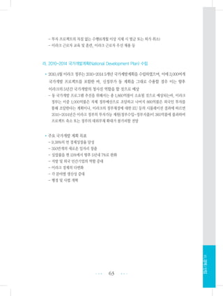 - 투자 프로젝트의 차질 없는 수행(6개월 이상 지체 시 벌금 또는 허가 취소)
- 이라크 근로자 교육 및 훈련, 이라크 근로자 우선 채용 등
라. 2010-2014 국가개발계획(National Development Plan) 수립
•2010.4월 이라크 정부는 2010-2014 5개년 국가계발계획을 수립하였으며, 이에 3,000여개
국가개발 프로젝트를 포함한 바, 신정부가 동 계획을 그대로 수용할 경우 이는 향후
이라크의 5년간 국가개발의 청사진 역할을 할 것으로 예상
- 동 국가개발 프로그램 추진을 위해서는 총 1,860억불이 소요될 것으로 예상되는바, 이라크
정부는 이중 1,000억불은 자체 정부예산으로 조달하고 나머지 860억불은 외국인 투자를
통해 조달한다는 계획이나, 이라크의 정부재정에 대한 EU 등의 시뮬레이션 결과에 따르면
2010-2014년간 이라크 정부의 투자가능 재원(정부수입-정부지출)이 360억불에 불과하여
프로젝트 축소 또는 정부의 대외부채 확대가 불가피할 전망
•주요 국가개발 계획 목표
- 9.38%의 연 경제성장율 달성
- 350만개의 새로운 일자리 창출
- 실업률을 현 15%에서 향후 5년내 7%로 완화
- 지방 및 외국 민간기업의 역할 증대
- 이라크 경제의 다변화
- 각 분야별 생산성 증대
- 행정 및 사법 개혁
63 •••
•••
Ⅶ.경제/산업
 