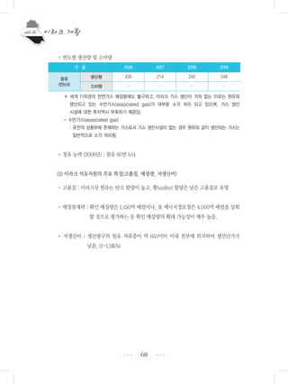 68
•연도별 생산량 및 소비량
※ 세계 11위권의 천연가스 매장량에도 불구하고, 이라크 가스 생산이 거의 없는 이유는 원유와
생산되고 있는 수반가스(associated gas)가 대부분 소각 처리 되고 있으며, 가스 생산
시설에 대한 투자역시 부족하기 때문임.
- 수반가스(associated gas)
: 유전의 상층부에 존재하는 가스로서 가스 생산시설이 없는 경우 원유와 같이 생산되는 가스는
일반적으로 소각 처리됨.
•정유 능력 (2009년) : 원유 60만 b/d
(2) 이라크 석유자원의 주요 특징(고품질, 매장량, 저생산비)
•고품질 : 이라크산 원유는 탄소 함량이 높고, 황(sulfer) 함량은 낮은 고품질로 유명
•매장잠재력 : 확인 매장량은 1,150억 배럴이나, 美 에너지정보청은 4,000억 배럴을 상회
할 것으로 평가하는 등 확인 매장량의 확대 가능성이 매우 높음.
• 저생산비 : 생산광구의 원유 저류층이 약 650미터 이내 천부에 위치하여 생산단가가
낮음. (1-1.5$/b)
•••
•••
구 분 2006 2007 2008 2009
원유
(만b/d)
생산량 200 214 242 248
소비량 - - - -
 